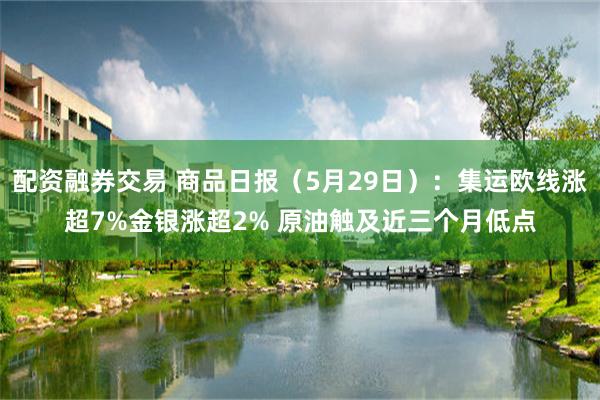 配资融券交易 商品日报(5月29日):集运欧线涨超7%金银涨超2% 原油触及近三个月低点