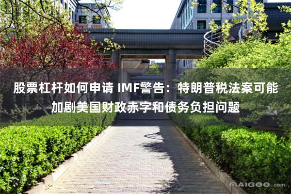 股票杠杆如何申请 IMF警告：特朗普税法案可能加剧美国财政赤字和债务负担问题