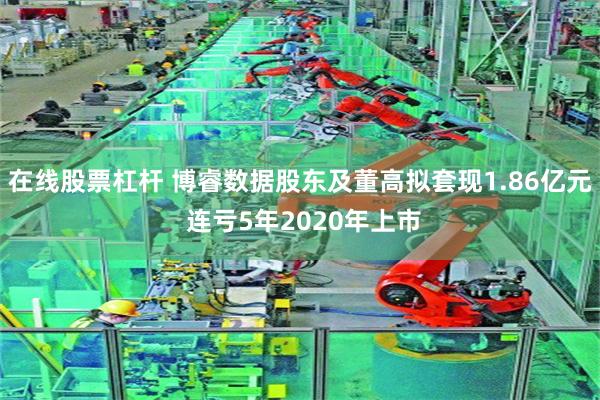在线股票杠杆 博睿数据股东及董高拟套现1.86亿元 连亏5年2020年上市