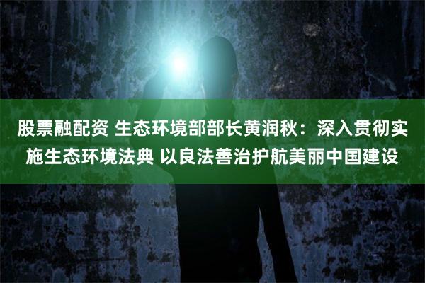 股票融配资 生态环境部部长黄润秋：深入贯彻实施生态环境法典 以良法善治护航美丽中国建设