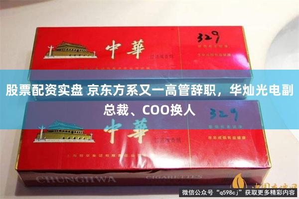 股票配资实盘 京东方系又一高管辞职，华灿光电副总裁、COO换人