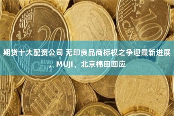 期货十大配资公司 无印良品商标权之争迎最新进展，MUJI、北京棉田回应
