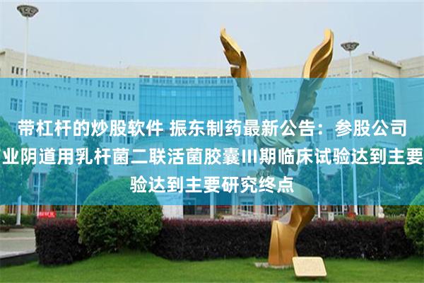 带杠杆的炒股软件 振东制药最新公告：参股公司龙创基药业阴道用乳杆菌二联活菌胶囊Ⅲ期临床试验达到主要研究终点