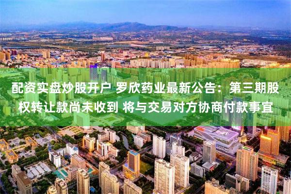 配资实盘炒股开户 罗欣药业最新公告：第三期股权转让款尚未收到 将与交易对方协商付款事宜