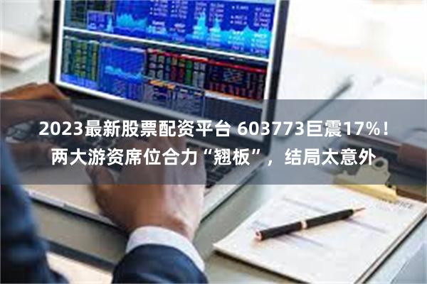 2023最新股票配资平台 603773巨震17%!两大游资席位合力“翘板”,结局太意外