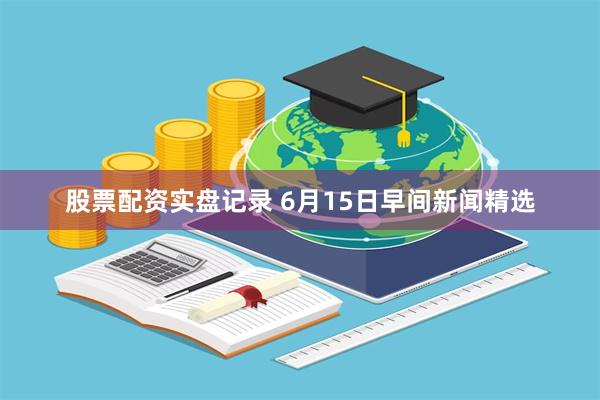 股票配资实盘记录 6月15日早间新闻精选