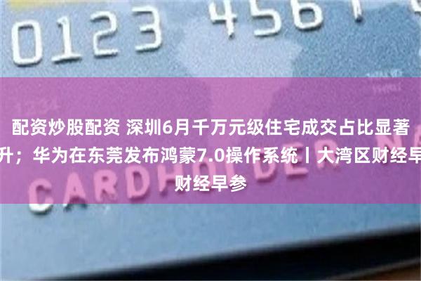 配资炒股配资 深圳6月千万元级住宅成交占比显著抬升；华为在东莞发布鸿蒙7.0操作系统丨大湾区财经早参