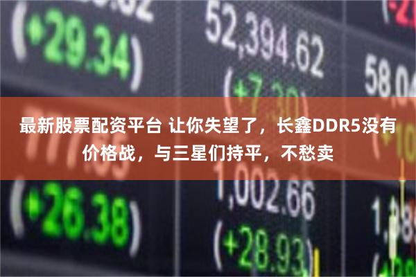 最新股票配资平台 让你失望了,长鑫DDR5没有价格战,与三星们持平,不愁卖