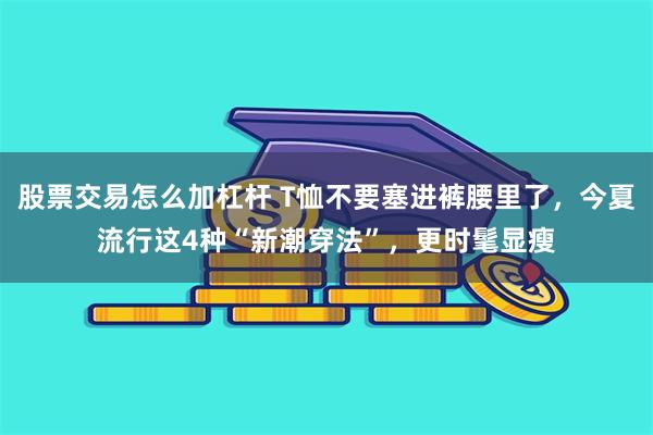 股票交易怎么加杠杆 T恤不要塞进裤腰里了，今夏流行这4种“新潮穿法”，更时髦显瘦