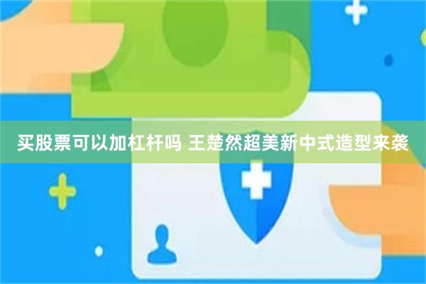 买股票可以加杠杆吗 王楚然超美新中式造型来袭