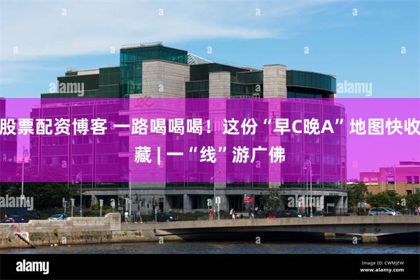 股票配资博客 一路喝喝喝！这份“早C晚A”地图快收藏 | 一“线”游广佛