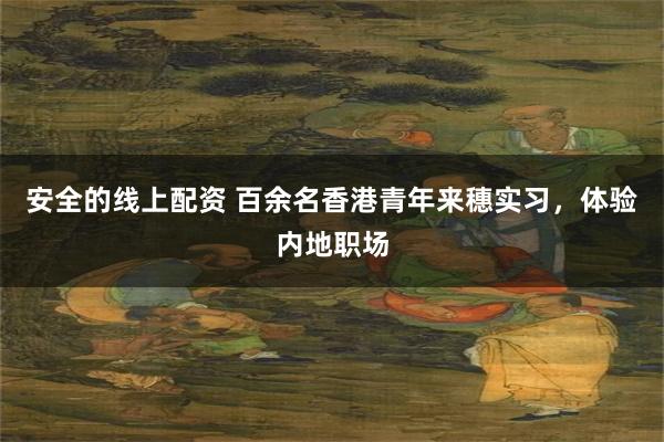 安全的线上配资 百余名香港青年来穗实习，体验内地职场