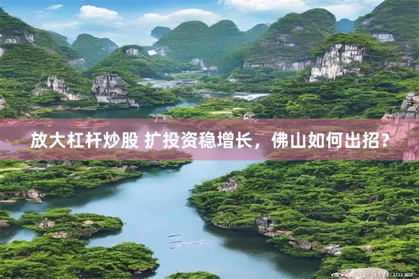 放大杠杆炒股 扩投资稳增长，佛山如何出招？