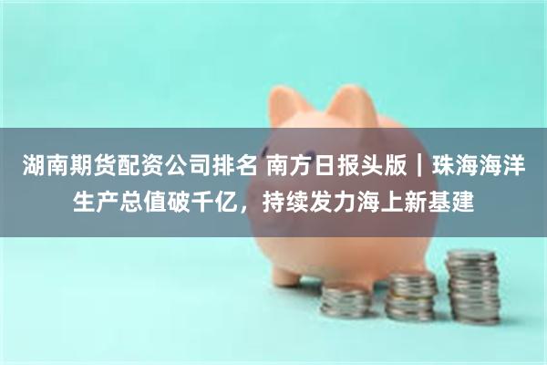 湖南期货配资公司排名 南方日报头版｜珠海海洋生产总值破千亿，持续发力海上新基建