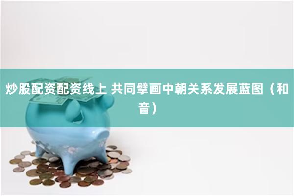 炒股配资配资线上 共同擘画中朝关系发展蓝图（和音）
