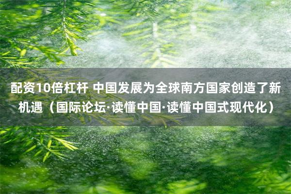 配资10倍杠杆 中国发展为全球南方国家创造了新机遇（国际论坛·读懂中国·读懂中国式现代化）