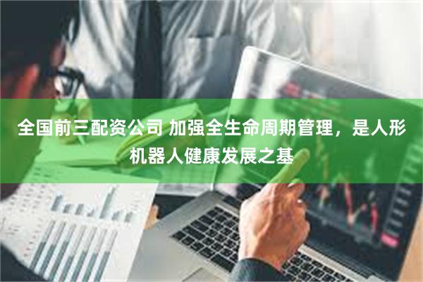 全国前三配资公司 加强全生命周期管理，是人形机器人健康发展之基