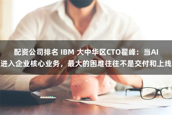 配资公司排名 IBM 大中华区CTO翟峰：当AI进入企业核心业务，最大的困难往往不是交付和上线