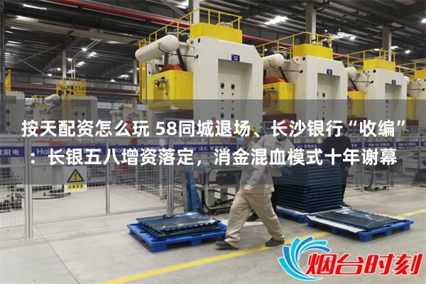 按天配资怎么玩 58同城退场、长沙银行“收编”：长银五八增资落定，消金混血模式十年谢幕
