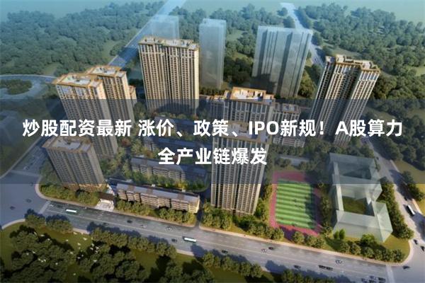 炒股配资最新 涨价、政策、IPO新规!A股算力全产业链爆发
