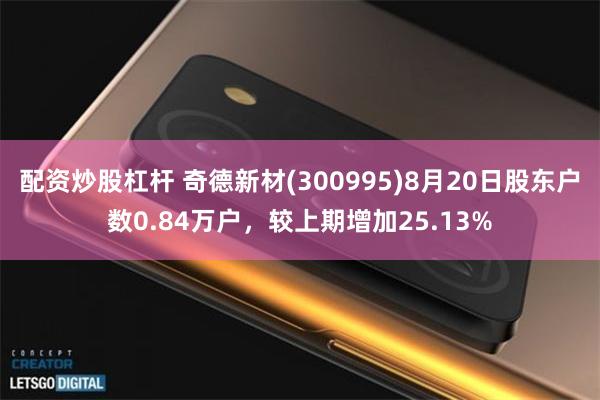 配资炒股杠杆 奇德新材(300995)8月20日股东户数0.84万户，较上期增加25.13%