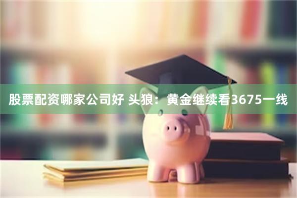 股票配资哪家公司好 头狼：黄金继续看3675一线