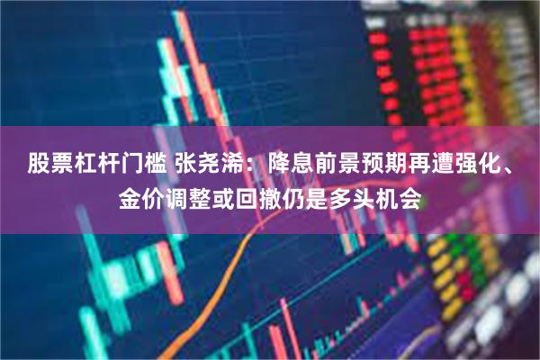 股票杠杆门槛 张尧浠：降息前景预期再遭强化、金价调整或回撤仍是多头机会