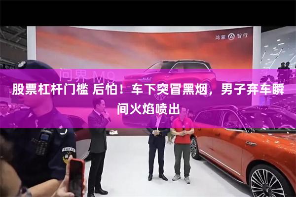股票杠杆门槛 后怕！车下突冒黑烟，男子弃车瞬间火焰喷出