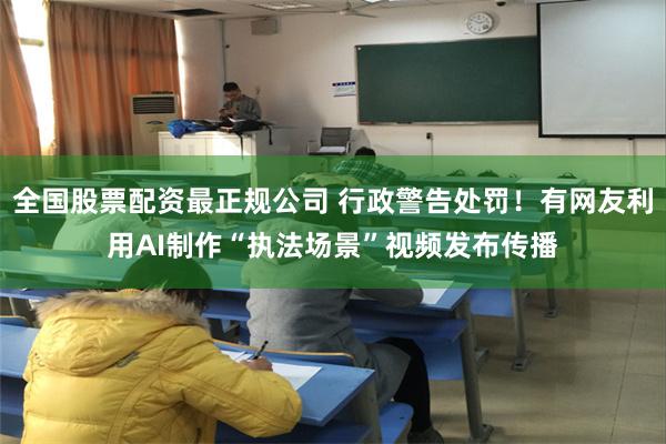 全国股票配资最正规公司 行政警告处罚！有网友利用AI制作“执法场景”视频发布传播