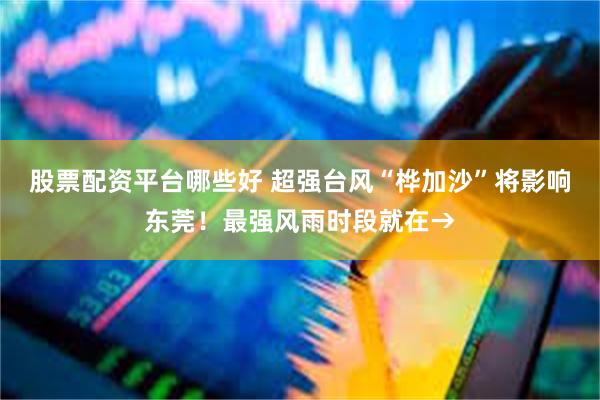股票配资平台哪些好 超强台风“桦加沙”将影响东莞！最强风雨时段就在→