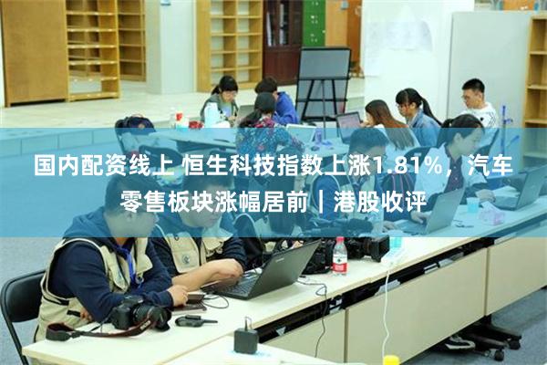 国内配资线上 恒生科技指数上涨1.81%，汽车零售板块涨幅居前｜港股收评