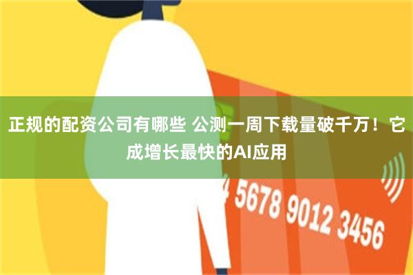 正规的配资公司有哪些 公测一周下载量破千万！它成增长最快的AI应用