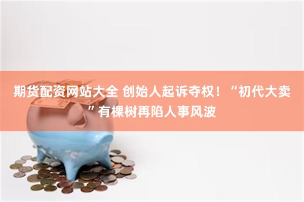 期货配资网站大全 创始人起诉夺权！“初代大卖”有棵树再陷人事风波