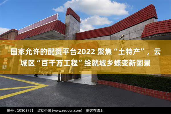 国家允许的配资平台2022 聚焦“土特产”，云城区“百千万工程”绘就城乡蝶变新图景