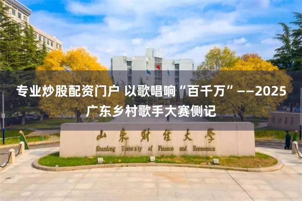 专业炒股配资门户 以歌唱响“百千万”——2025广东乡村歌手大赛侧记