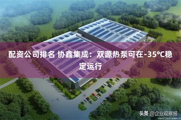 配资公司排名 协鑫集成：双源热泵可在-35℃稳定运行