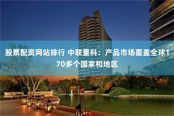 股票配资网站排行 中联重科：产品市场覆盖全球170多个国家和地区