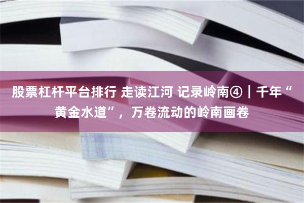 股票杠杆平台排行 走读江河 记录岭南④｜千年“黄金水道”，万卷流动的岭南画卷