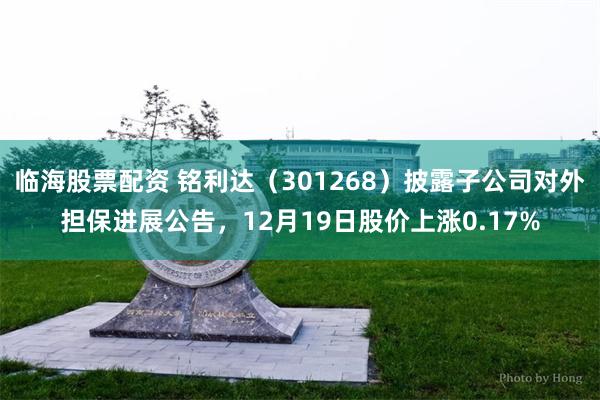 临海股票配资 铭利达（301268）披露子公司对外担保进展公告，12月19日股价上涨0.17%