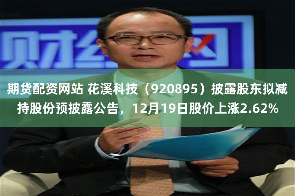 期货配资网站 花溪科技（920895）披露股东拟减持股份预披露公告，12月19日股价上涨2.62%
