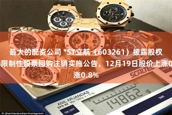 最大的配资公司 *ST立航（603261）披露股权激励限制性股票回购注销实施公告，12月19日股价上涨0.8%