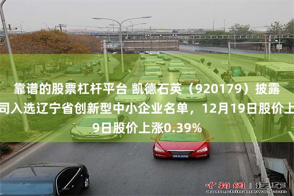 靠谱的股票杠杆平台 凯德石英（920179）披露控股子公司入选辽宁省创新型中小企业名单，12月19日股价上涨0.39%
