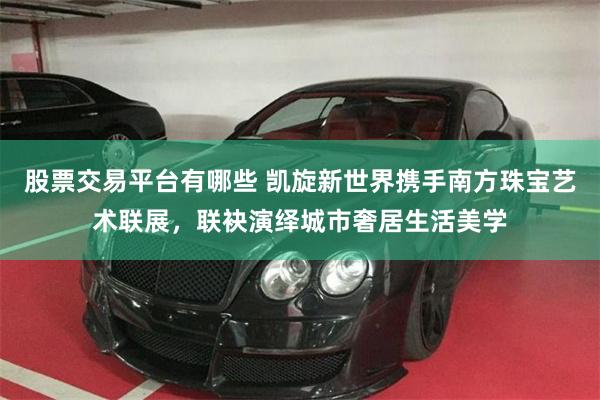 股票交易平台有哪些 凯旋新世界携手南方珠宝艺术联展，联袂演绎城市奢居生活美学