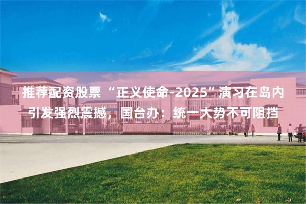 推荐配资股票 “正义使命-2025”演习在岛内引发强烈震撼,国台办:统一大势不可阻挡