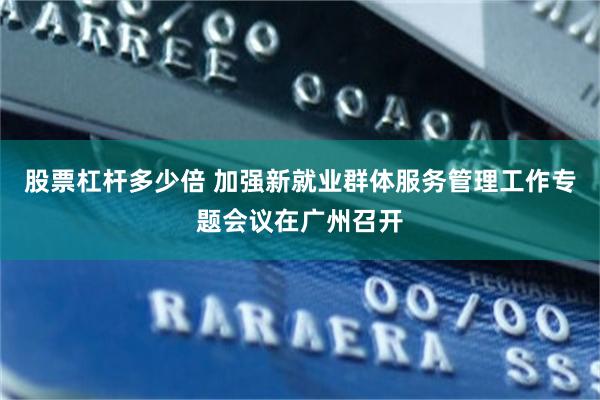 股票杠杆多少倍 加强新就业群体服务管理工作专题会议在广州召开