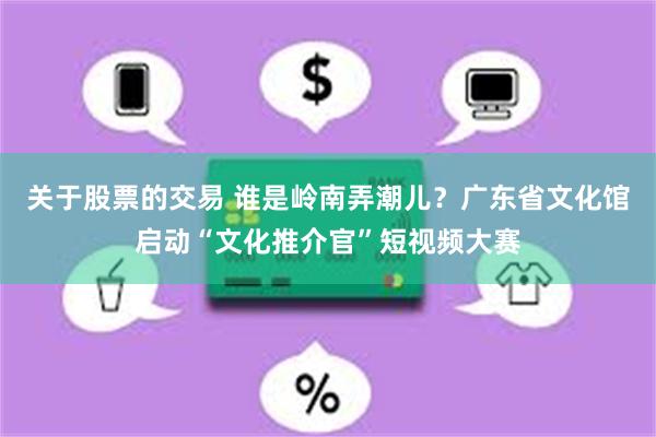 关于股票的交易 谁是岭南弄潮儿？广东省文化馆启动“文化推介官”短视频大赛