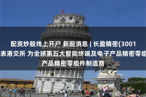 配资炒股线上开户 新股消息 | 长盈精密(300115.SZ)递表港交所 为全球第五大智能终端及电子产品精密零组件制造商