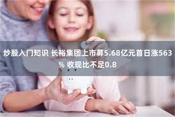 炒股入门知识 长裕集团上市募5.68亿元首日涨563% 收现比不足0.8