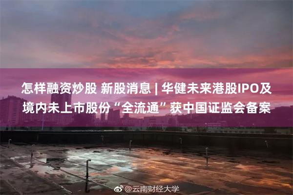 怎样融资炒股 新股消息 | 华健未来港股IPO及境内未上市股份“全流通”获中国证监会备案