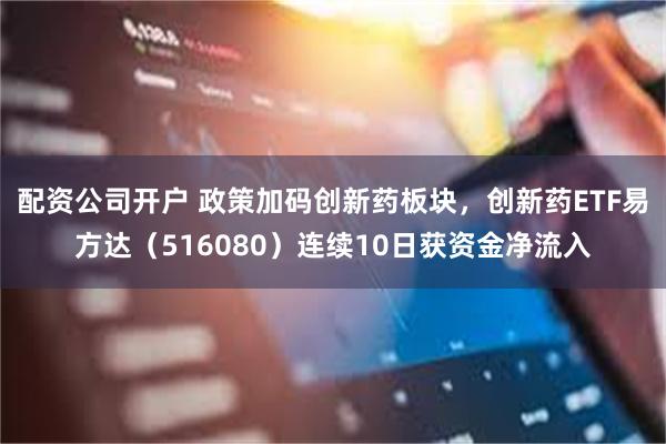 配资公司开户 政策加码创新药板块,创新药ETF易方达(516080)连续10日获资金净流入